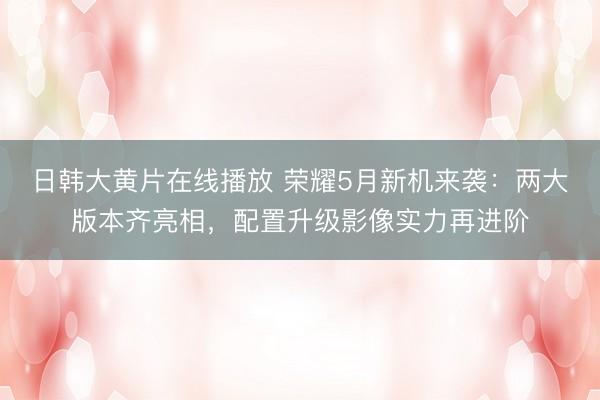 日韩大黄片在线播放 荣耀5月新机来袭：两大版本齐亮相，配置升级影像实力再进阶