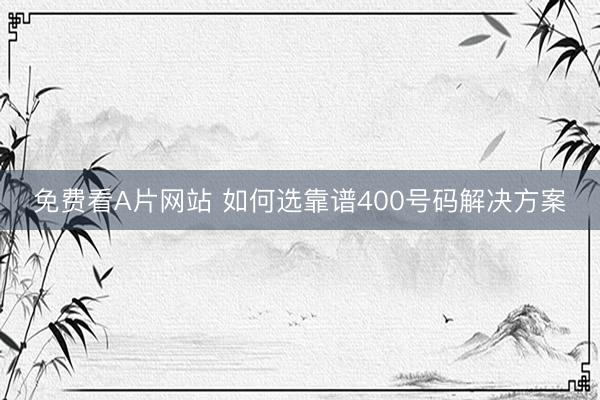 免费看A片网站 如何选靠谱400号码解决方案