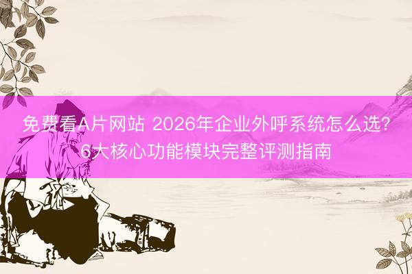 免费看A片网站 2026年企业外呼系统怎么选？6大核心功能模块完整评测指南