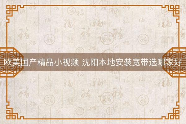 欧美国产精品小视频 沈阳本地安装宽带选哪家好