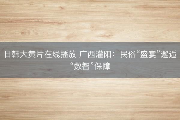 日韩大黄片在线播放 广西灌阳：民俗“盛宴”邂逅“数智”保障