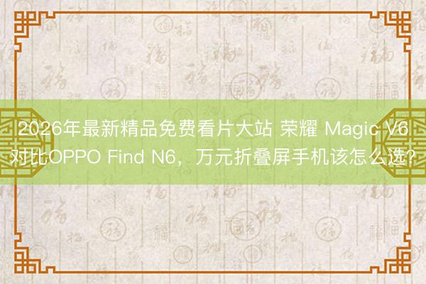 2026年最新精品免费看片大站 荣耀 Magic V6对比OPPO Find N6，万元折叠屏手机该怎么选？