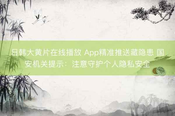 日韩大黄片在线播放 App精准推送藏隐患 国安机关提示：注意守护个人隐私安全
