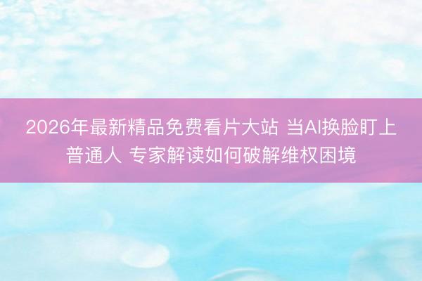 2026年最新精品免费看片大站 当AI换脸盯上普通人 专家解读如何破解维权困境