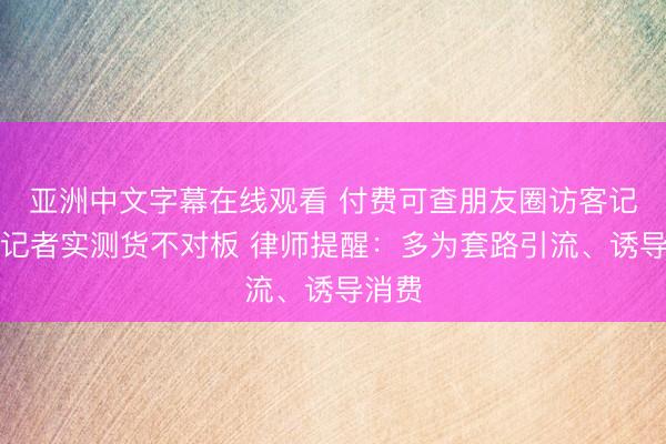 亚洲中文字幕在线观看 付费可查朋友圈访客记录？记者实测货不对板 律师提醒：多为套路引流、诱导消费