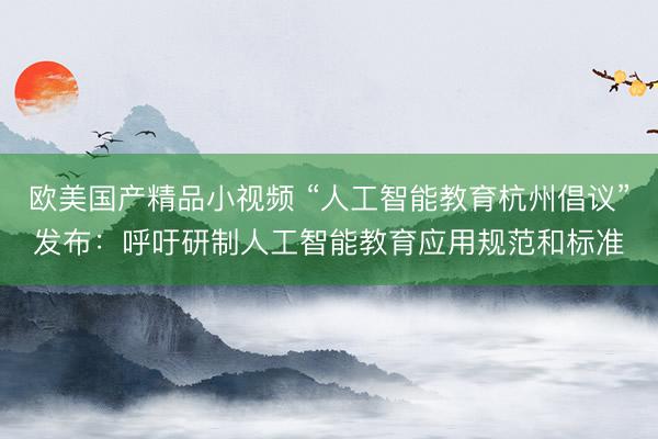 欧美国产精品小视频 “人工智能教育杭州倡议”发布：呼吁研制人工智能教育应用规范和标准