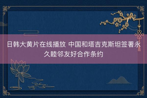 日韩大黄片在线播放 中国和塔吉克斯坦签署永久睦邻友好合作条约