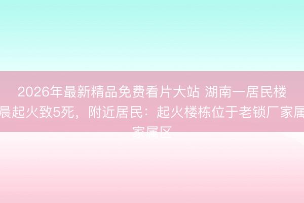 2026年最新精品免费看片大站 湖南一居民楼凌晨起火致5死,附近居民:起火楼栋位于老锁厂家属区