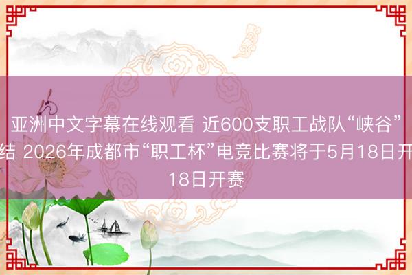 亚洲中文字幕在线观看 近600支职工战队“峡谷”集结 2026年成都市“职工杯”电竞比赛将于5月18日开赛