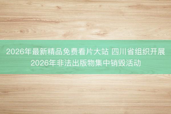 2026年最新精品免费看片大站 四川省组织开展2026年非法出版物集中销毁活动