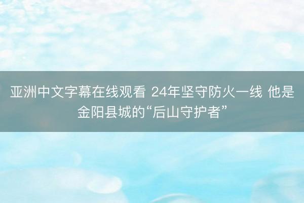 亚洲中文字幕在线观看 24年坚守防火一线 他是金阳县城的“后山守护者”