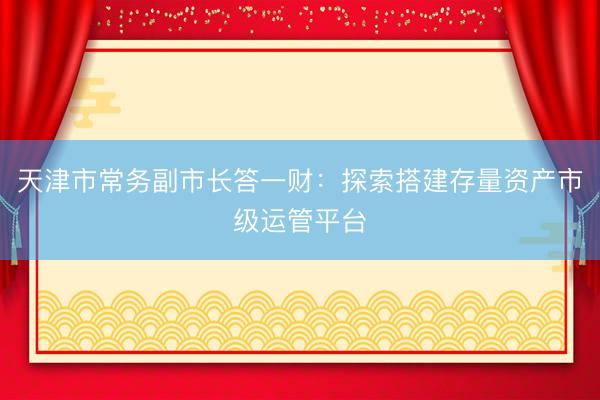 天津市常务副市长答一财：探索搭建存量资产市级运管平台