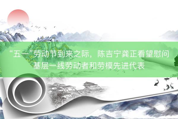 “五一”劳动节到来之际，陈吉宁龚正看望慰问基层一线劳动者和劳模先进代表