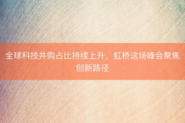 全球科技并购占比持续上升，虹桥这场峰会聚焦创新路径
