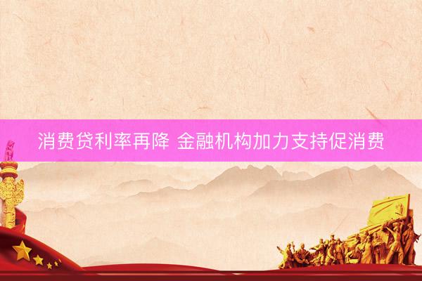 消费贷利率再降 金融机构加力支持促消费