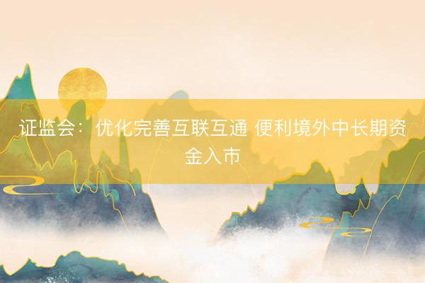 证监会：优化完善互联互通 便利境外中长期资金入市
