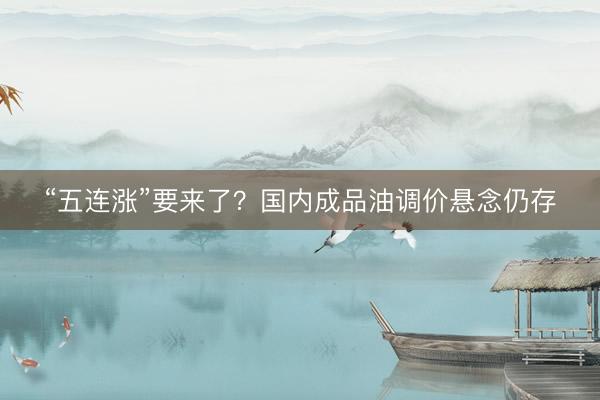 “五连涨”要来了？国内成品油调价悬念仍存