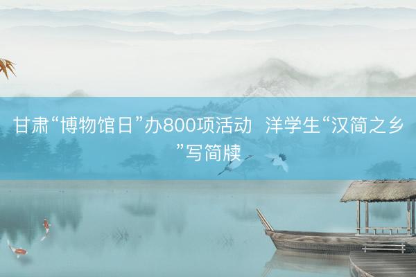 甘肃“博物馆日”办800项活动  洋学生“汉简之乡”写简牍
