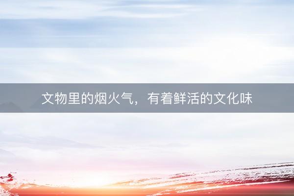 文物里的烟火气，有着鲜活的文化味