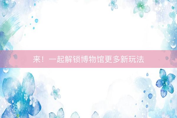 来！一起解锁博物馆更多新玩法