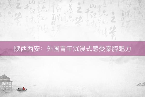 陕西西安：外国青年沉浸式感受秦腔魅力