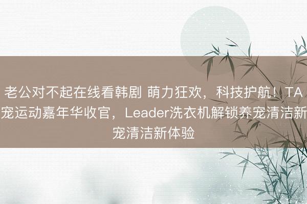 老公对不起在线看韩剧 萌力狂欢，科技护航！TA岛萌宠运动嘉年华收官，Leader洗衣机解锁养宠清洁新体验