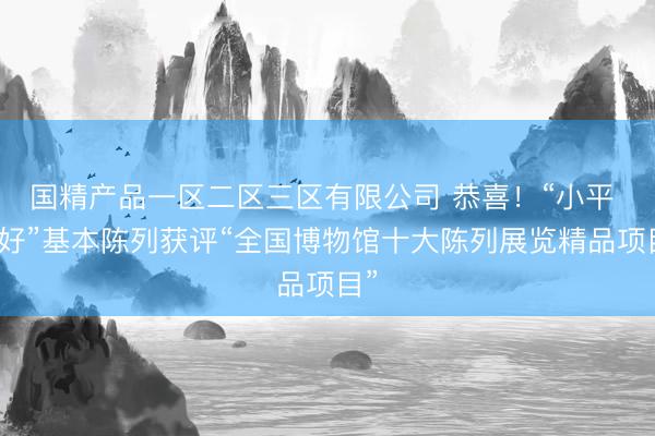国精产品一区二区三区有限公司 恭喜！“小平 您好”基本陈列获评“全国博物馆十大陈列展览精品项目”