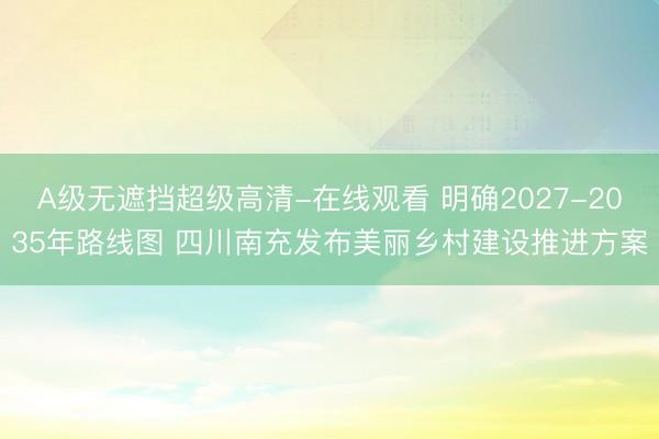 A级无遮挡超级高清-在线观看 明确2027-2035年路线图 四川南充发布美丽乡村建设推进方案