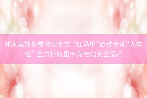邻家美姨免费阅读全文 “红马甲”启动专项“大体检” 全力护航重卡充电站安全运行