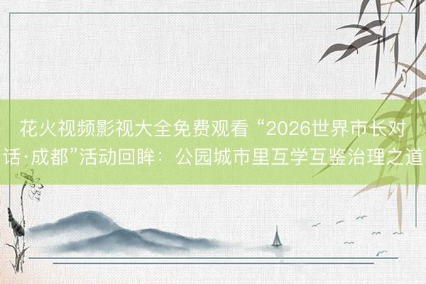 花火视频影视大全免费观看 “2026世界市长对话·成都”活动回眸：公园城市里互学互鉴治理之道