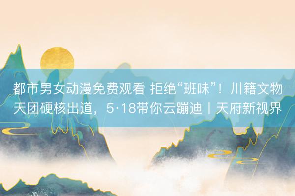都市男女动漫免费观看 拒绝“班味”！川籍文物天团硬核出道，5·18带你云蹦迪丨天府新视界