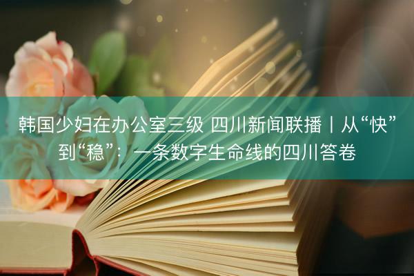 韩国少妇在办公室三级 四川新闻联播丨从“快”到“稳”：一条数字生命线的四川答卷
