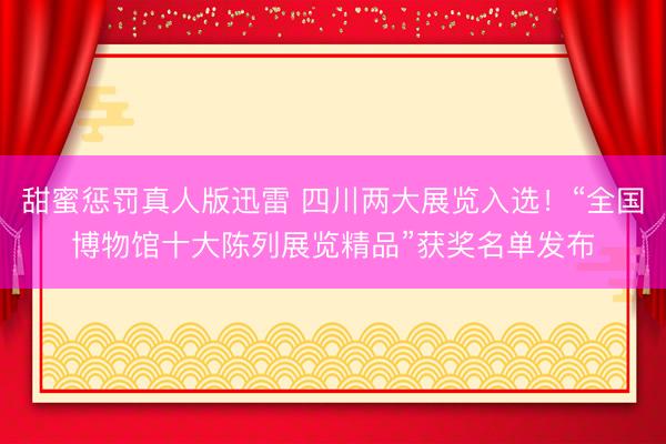 甜蜜惩罚真人版迅雷 四川两大展览入选！“全国博物馆十大陈列展览精品”获奖名单发布
