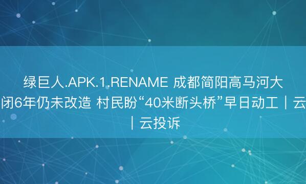 绿巨人.APK.1.RENAME 成都简阳高马河大桥封闭6年仍未改造 村民盼“40米断头桥”早日动工｜云投诉