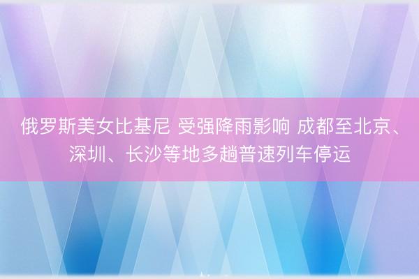俄罗斯美女比基尼 受强降雨影响 成都至北京、深圳、长沙等地多趟普速列车停运