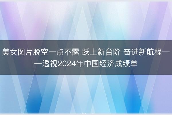 美女图片脱空一点不露 跃上新台阶 奋进新航程——透视2024年中国经济成绩单