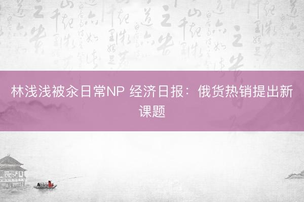 林浅浅被汆日常NP 经济日报：俄货热销提出新课题
