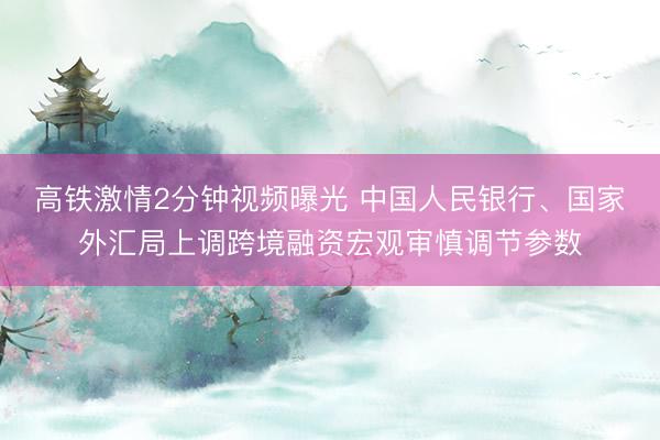 高铁激情2分钟视频曝光 中国人民银行、国家外汇局上调跨境融资宏观审慎调节参数