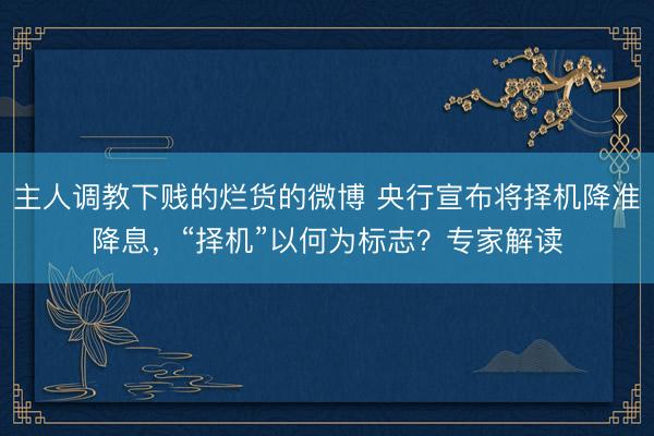 主人调教下贱的烂货的微博 央行宣布将择机降准降息，“择机”以何为标志？专家解读