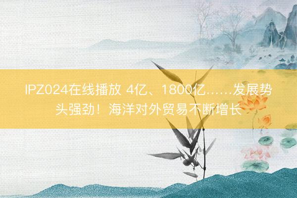 IPZ024在线播放 4亿、1800亿……发展势头强劲！海洋对外贸易不断增长