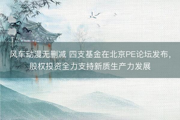 风车动漫无删减 四支基金在北京PE论坛发布，股权投资全力支持新质生产力发展