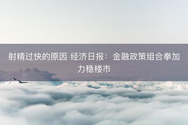 射精过快的原因 经济日报：金融政策组合拳加力稳楼市