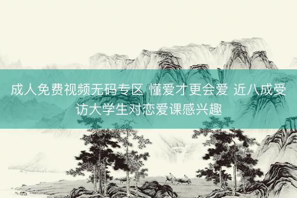 成人免费视频无码专区 懂爱才更会爱 近八成受访大学生对恋爱课感兴趣