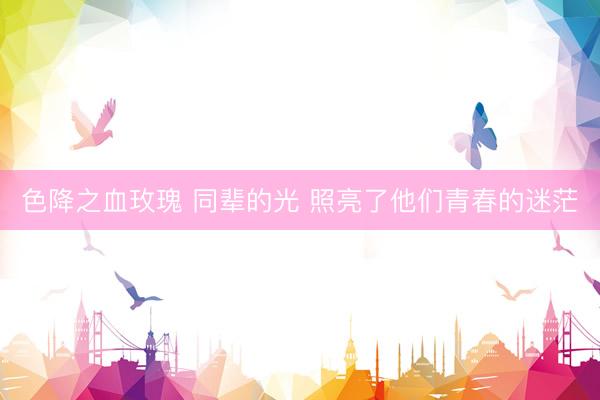 色降之血玫瑰 同辈的光 照亮了他们青春的迷茫