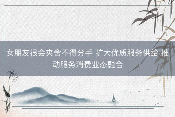 女朋友很会夹舍不得分手 扩大优质服务供给 推动服务消费业态融合