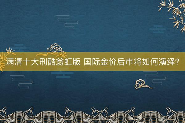 满清十大刑酷翁虹版 国际金价后市将如何演绎？