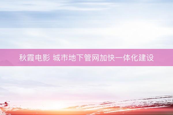 秋霞电影 城市地下管网加快一体化建设