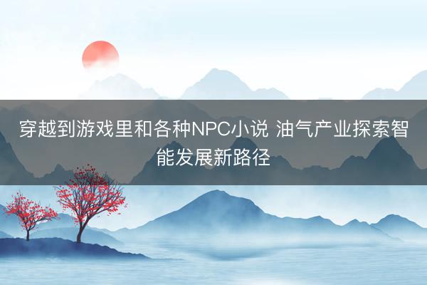 穿越到游戏里和各种NPC小说 油气产业探索智能发展新路径