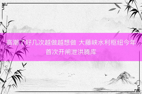 高潮了好几次越做越想做 大藤峡水利枢纽今年首次开闸泄洪腾库