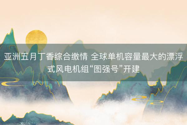 亚洲五月丁香综合缴情 全球单机容量最大的漂浮式风电机组“图强号”开建